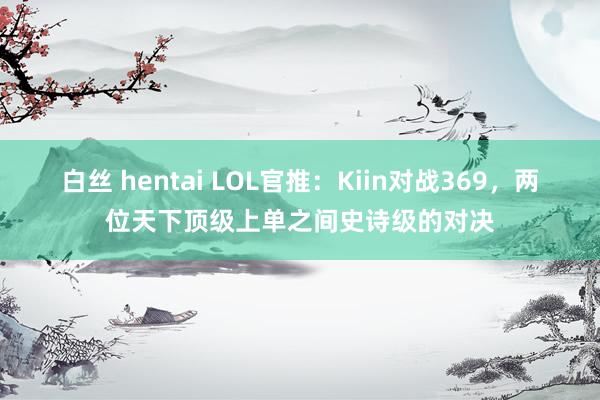 白丝 hentai LOL官推：Kiin对战369，两位天下顶级上单之间史诗级的对决