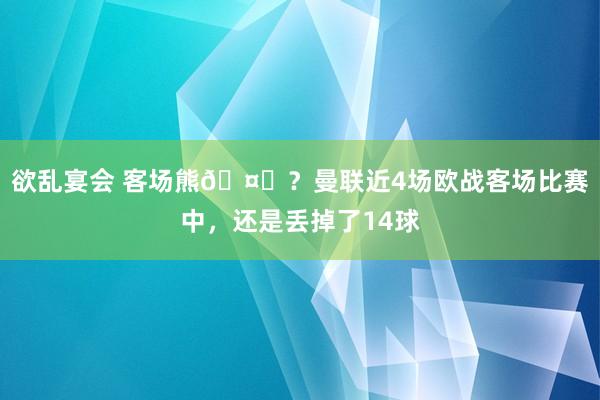 欲乱宴会 客场熊🤕？曼联近4场欧战客场比赛中，还是丢掉了14球