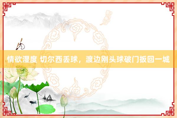 情欲湿度 切尔西丢球，渡边刚头球破门扳回一城