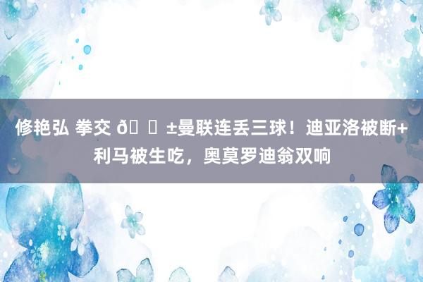 修艳弘 拳交 😱曼联连丢三球！迪亚洛被断+利马被生吃，奥莫罗迪翁双响