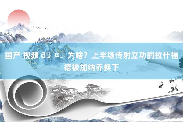 国产 视频 🤔为啥？上半场传射立功的拉什福德被加纳乔换下