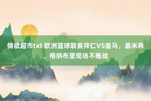 情欲超市txt 欧洲篮球联赛拜仁VS皇马，基米希、格纳布里现场不雅战