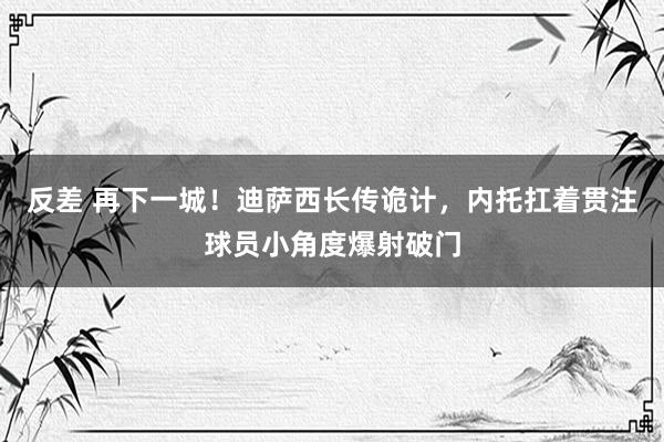 反差 再下一城！迪萨西长传诡计，内托扛着贯注球员小角度爆射破门