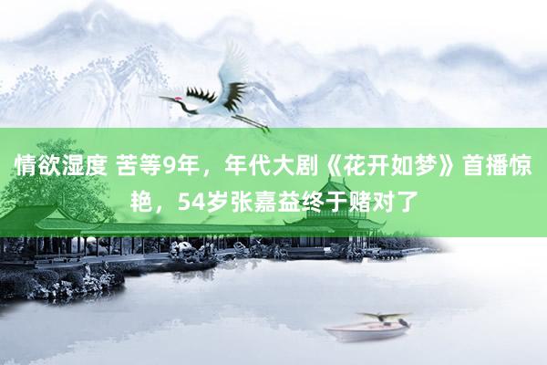 情欲湿度 苦等9年，年代大剧《花开如梦》首播惊艳，54岁张嘉益终于赌对了