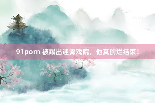 91porn 被踢出迷雾戏院，他真的烂结束！