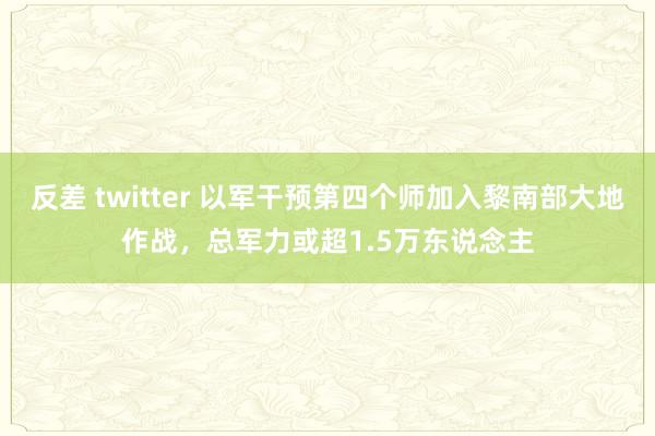 反差 twitter 以军干预第四个师加入黎南部大地作战，总军力或超1.5万东说念主