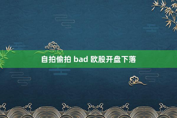 自拍偷拍 bad 欧股开盘下落