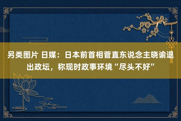 另类图片 日媒：日本前首相菅直东说念主晓谕退出政坛，称现时政事环境“尽头不好”