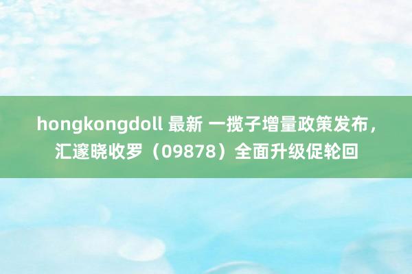 hongkongdoll 最新 一揽子增量政策发布，汇邃晓收罗（09878）全面升级促轮回