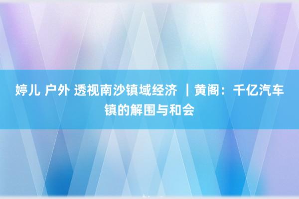 婷儿 户外 透视南沙镇域经济 ｜黄阁：千亿汽车镇的解围与和会