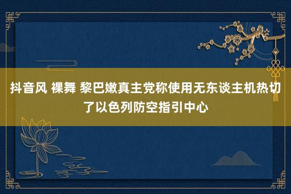 抖音风 裸舞 黎巴嫩真主党称使用无东谈主机热切了以色列防空指引中心