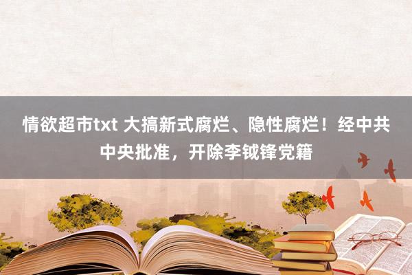 情欲超市txt 大搞新式腐烂、隐性腐烂！经中共中央批准，开除李钺锋党籍