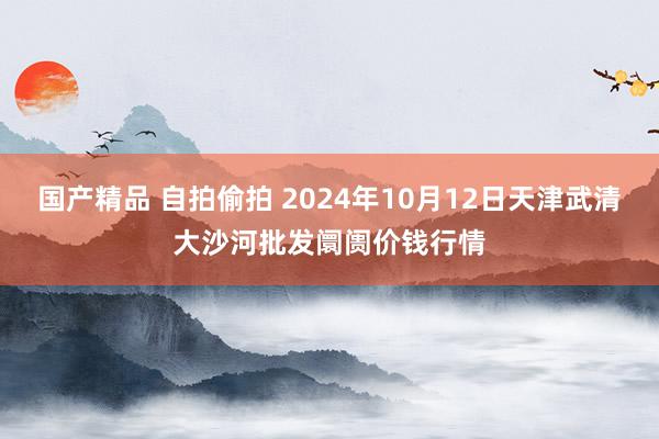 国产精品 自拍偷拍 2024年10月12日天津武清大沙河批发阛阓价钱行情