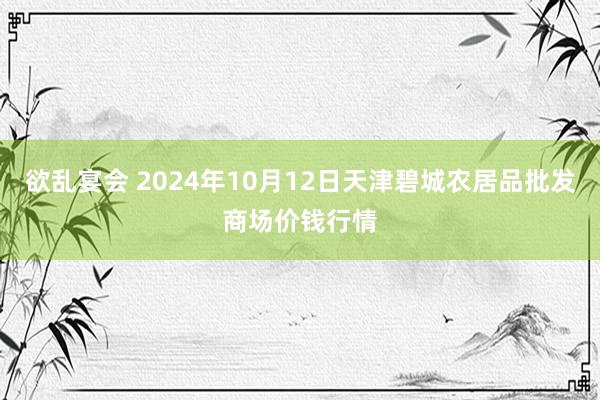 欲乱宴会 2024年10月12日天津碧城农居品批发商场价钱行情