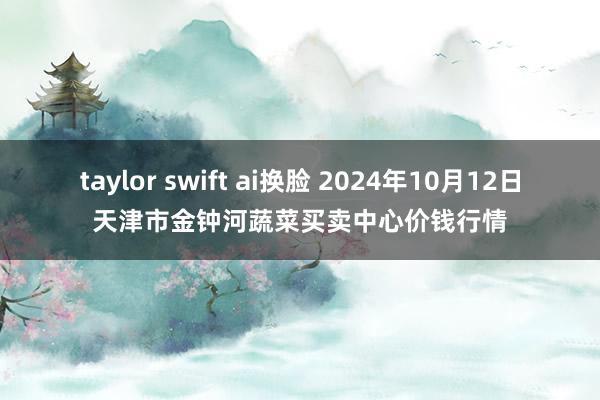 taylor swift ai换脸 2024年10月12日天津市金钟河蔬菜买卖中心价钱行情