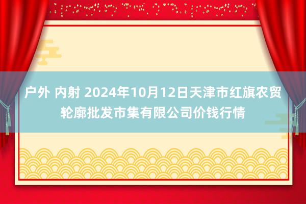 户外 内射 2024年10月12日天津市红旗农贸轮廓批发市集有限公司价钱行情