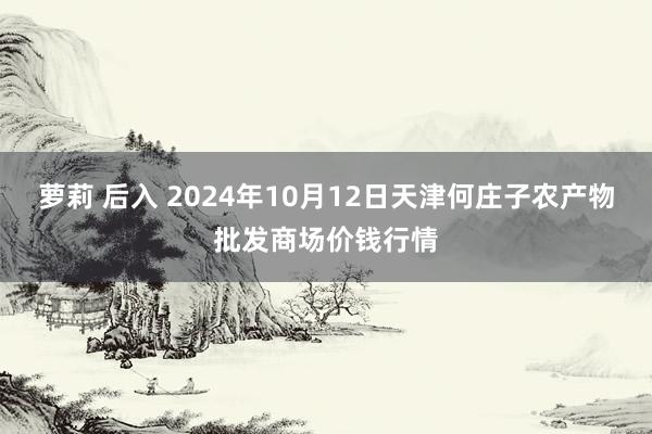 萝莉 后入 2024年10月12日天津何庄子农产物批发商场价钱行情