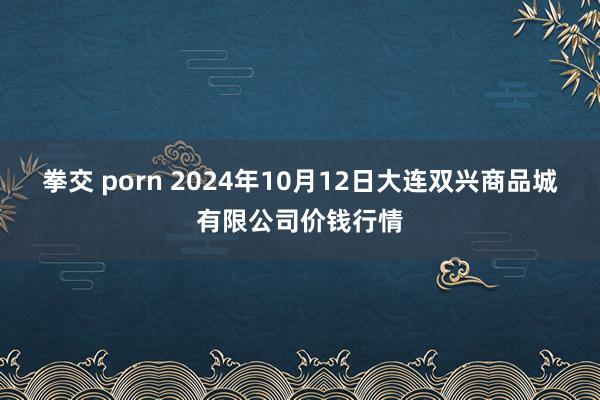 拳交 porn 2024年10月12日大连双兴商品城有限公司价钱行情