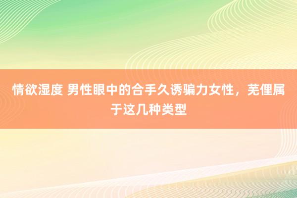 情欲湿度 男性眼中的合手久诱骗力女性，芜俚属于这几种类型