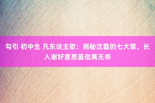 勾引 初中生 凡东谈主歌：揭秘沈磊的七大罪，长入谢好意思蓝仳离无奈