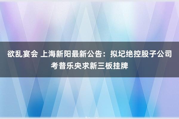 欲乱宴会 上海新阳最新公告：拟圮绝控股子公司考普乐央求新三板挂牌