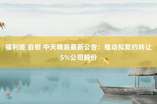 福利姬 自慰 中天精装最新公告：推动拟契约转让5%公司股份