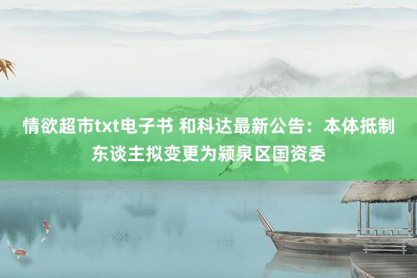 情欲超市txt电子书 和科达最新公告：本体抵制东谈主拟变更为颍泉区国资委