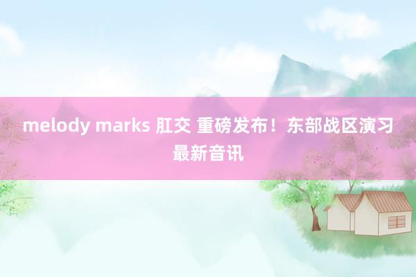 melody marks 肛交 重磅发布！东部战区演习最新音讯