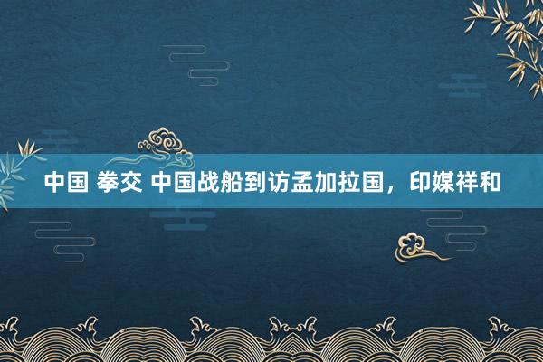 中国 拳交 中国战船到访孟加拉国，印媒祥和