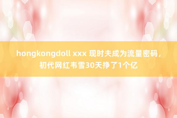 hongkongdoll xxx 现时夫成为流量密码，初代网红韦雪30天挣了1个亿