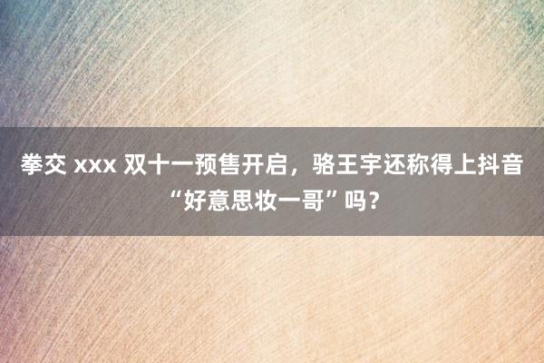 拳交 xxx 双十一预售开启，骆王宇还称得上抖音“好意思妆一哥”吗？