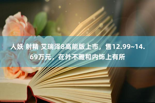 人妖 射精 艾瑞泽8高能版上市，售12.99~14.69万元，在外不雅和内饰上有所