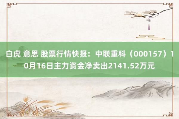 白虎 意思 股票行情快报：中联重科（000157）10月16日主力资金净卖出2141.52万元