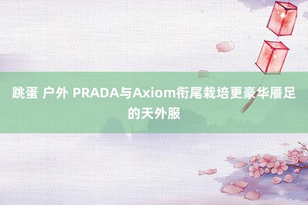 跳蛋 户外 PRADA与Axiom衔尾栽培更豪华餍足的天外服