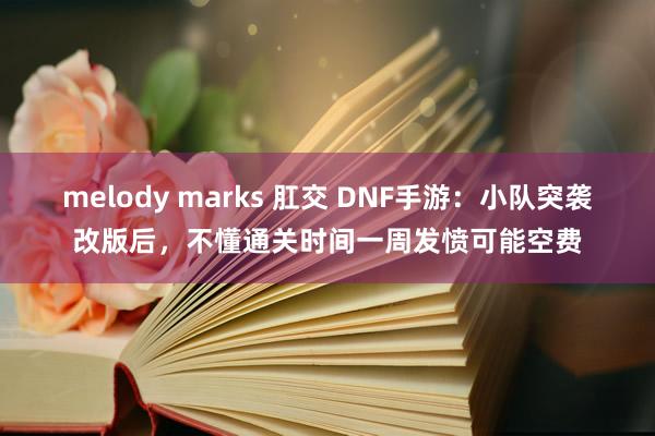 melody marks 肛交 DNF手游：小队突袭改版后，不懂通关时间一周发愤可能空费