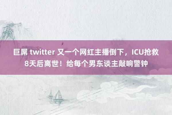 巨屌 twitter 又一个网红主播倒下，ICU抢救8天后离世！给每个男东谈主敲响警钟