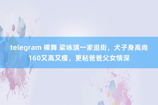 telegram 裸舞 梁咏琪一家逛街，犬子身高尚160又高又瘦，更粘爸爸父女情深