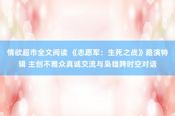 情欲超市全文阅读 《志愿军：生死之战》路演特辑 主创不雅众真诚交流与枭雄跨时空对话