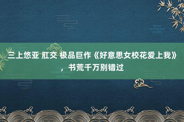 三上悠亚 肛交 极品巨作《好意思女校花爱上我》，书荒千万别错过