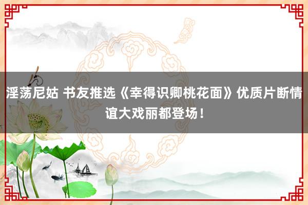 淫荡尼姑 书友推选《幸得识卿桃花面》优质片断情谊大戏丽都登场！