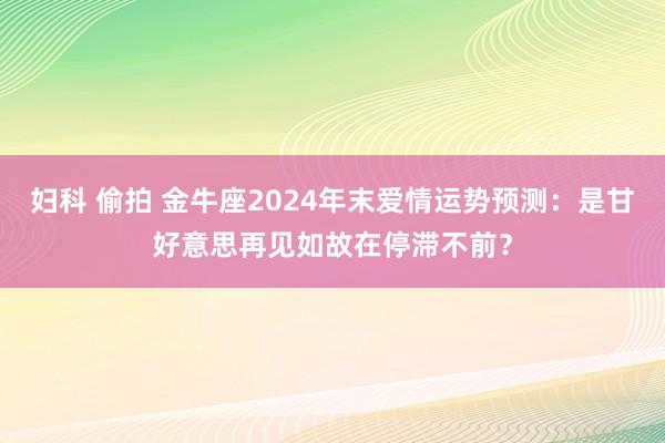 妇科 偷拍 金牛座2024年末爱情运势预测：是甘好意思再见如故在停滞不前？