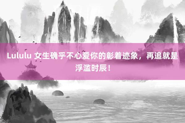 Lululu 女生确乎不心爱你的彰着迹象，再追就是浮滥时辰！