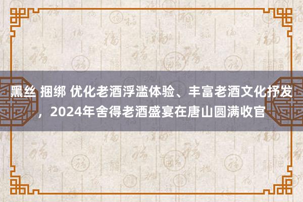 黑丝 捆绑 优化老酒浮滥体验、丰富老酒文化抒发，2024年舍得老酒盛宴在唐山圆满收官