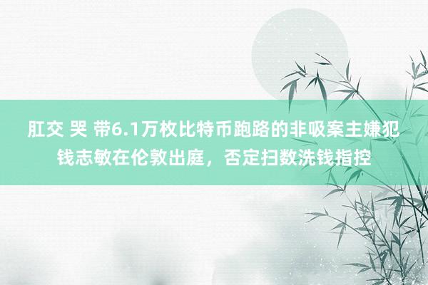 肛交 哭 带6.1万枚比特币跑路的非吸案主嫌犯钱志敏在伦敦出庭，否定扫数洗钱指控