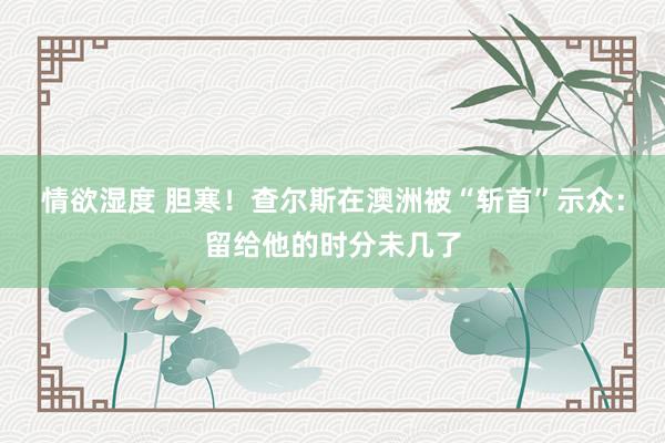 情欲湿度 胆寒！查尔斯在澳洲被“斩首”示众：留给他的时分未几了