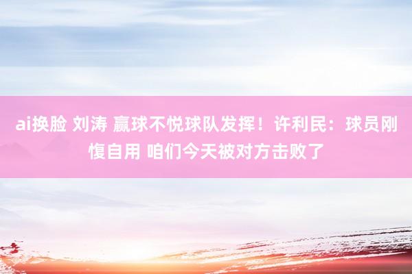 ai换脸 刘涛 赢球不悦球队发挥！许利民：球员刚愎自用 咱们今天被对方击败了