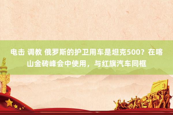 电击 调教 俄罗斯的护卫用车是坦克500？在喀山金砖峰会中使用，与红旗汽车同框