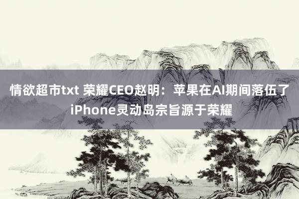 情欲超市txt 荣耀CEO赵明：苹果在AI期间落伍了 iPhone灵动岛宗旨源于荣耀