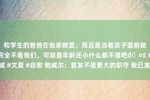 和学生的爸爸在他家做爱，而且是当着孩子面前做爱，太刺激了，孩子完全不看我们，可能是年龄还小什么都不懂吧🤣 #同城 #文爱 #自慰 鲍威尔：首发不是更大的职守 我已准备好以任何容貌来匡助球队