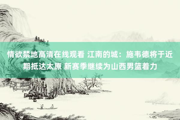 情欲禁地高清在线观看 江南的城：施韦德将于近期抵达太原 新赛季继续为山西男篮着力